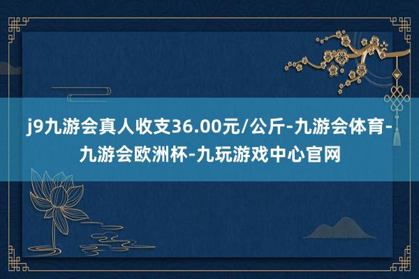 j9九游会真人收支36.00元/公斤-九游会体育-九游会欧洲杯-九玩游戏中心官网