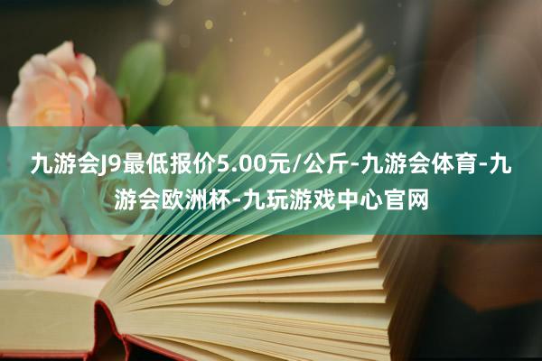 九游会J9最低报价5.00元/公斤-九游会体育-九游会欧洲杯-九玩游戏中心官网