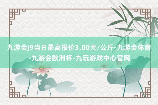 九游会J9当日最高报价3.00元/公斤-九游会体育-九游会欧洲杯-九玩游戏中心官网