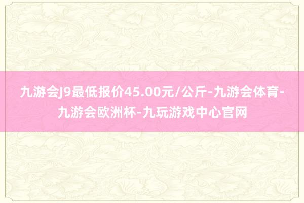 九游会J9最低报价45.00元/公斤-九游会体育-九游会欧洲杯-九玩游戏中心官网