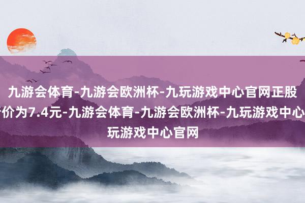 九游会体育-九游会欧洲杯-九玩游戏中心官网正股最新价为7.4元-九游会体育-九游会欧洲杯-九玩游戏中心官网