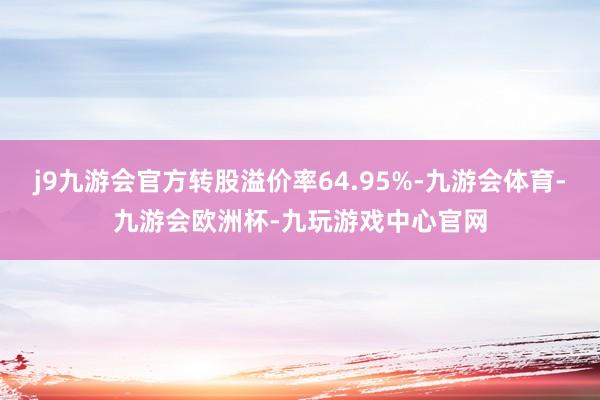 j9九游会官方转股溢价率64.95%-九游会体育-九游会欧洲杯-九玩游戏中心官网