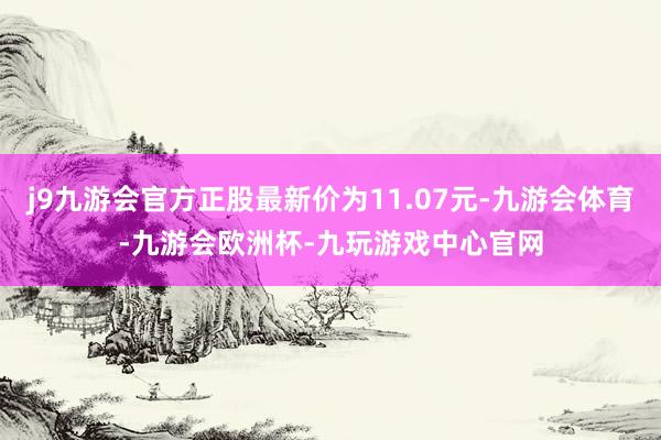 j9九游会官方正股最新价为11.07元-九游会体育-九游会欧洲杯-九玩游戏中心官网