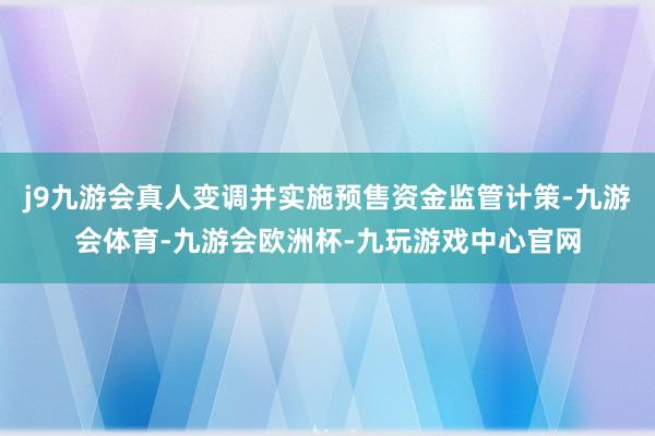 j9九游会真人变调并实施预售资金监管计策-九游会体育-九游会欧洲杯-九玩游戏中心官网