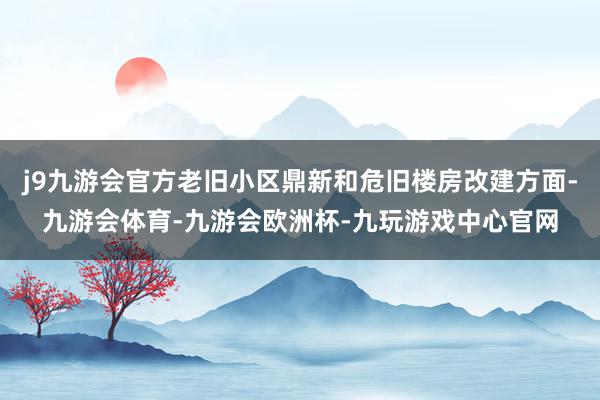 j9九游会官方老旧小区鼎新和危旧楼房改建方面-九游会体育-九游会欧洲杯-九玩游戏中心官网