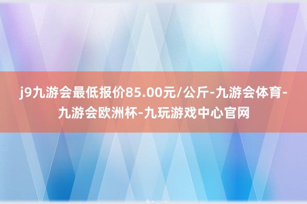 j9九游会最低报价85.00元/公斤-九游会体育-九游会欧洲杯-九玩游戏中心官网