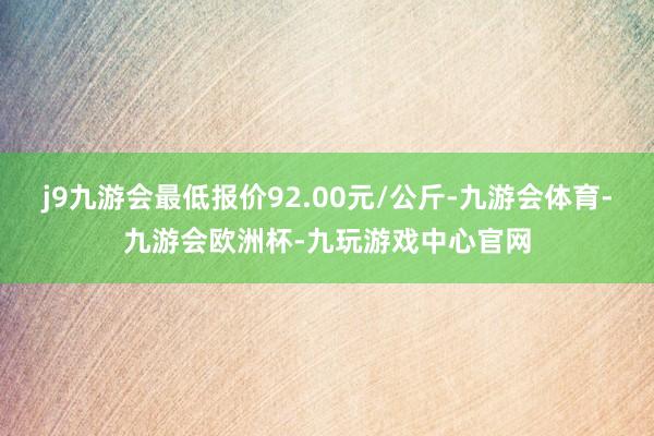 j9九游会最低报价92.00元/公斤-九游会体育-九游会欧洲杯-九玩游戏中心官网