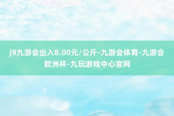 j9九游会出入8.00元/公斤-九游会体育-九游会欧洲杯-九玩游戏中心官网