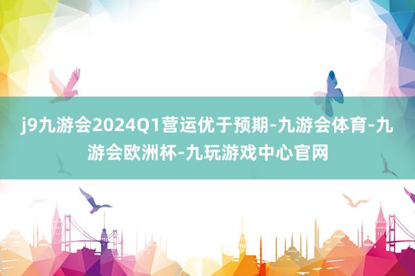 j9九游会2024Q1营运优于预期-九游会体育-九游会欧洲杯-九玩游戏中心官网