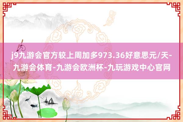 j9九游会官方较上周加多973.36好意思元/天-九游会体育-九游会欧洲杯-九玩游戏中心官网