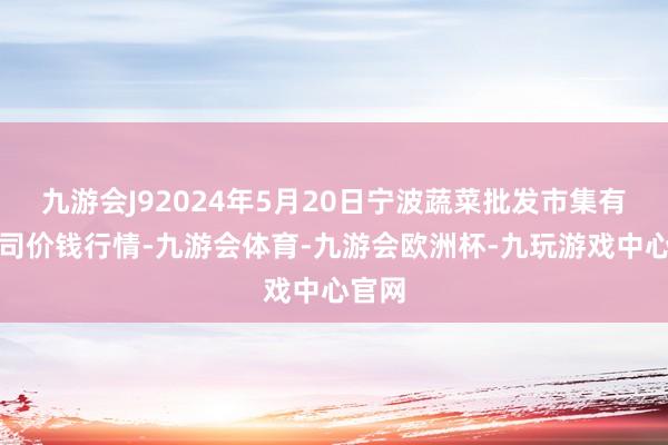 九游会J92024年5月20日宁波蔬菜批发市集有限公司价钱行情-九游会体育-九游会欧洲杯-九玩游戏中心官网