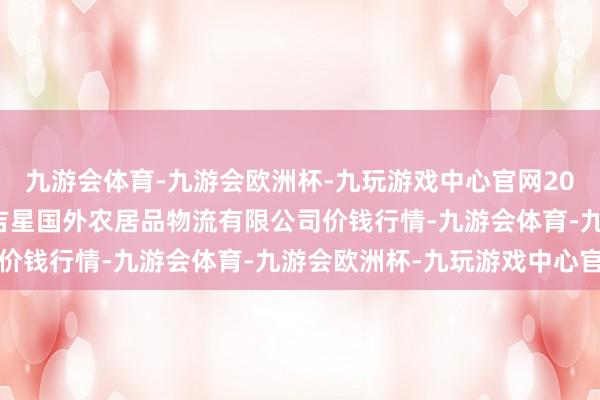 九游会体育-九游会欧洲杯-九玩游戏中心官网2024年5月20日宁夏海吉星国外农居品物流有限公司价钱行情-九游会体育-九游会欧洲杯-九玩游戏中心官网