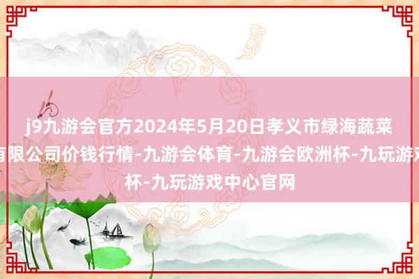 j9九游会官方2024年5月20日孝义市绿海蔬菜批发销售有限公司价钱行情-九游会体育-九游会欧洲杯-九玩游戏中心官网