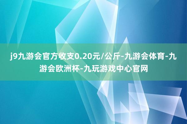 j9九游会官方收支0.20元/公斤-九游会体育-九游会欧洲杯-九玩游戏中心官网