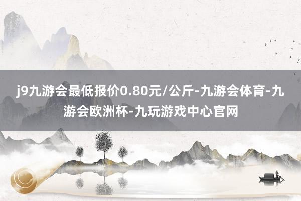 j9九游会最低报价0.80元/公斤-九游会体育-九游会欧洲杯-九玩游戏中心官网