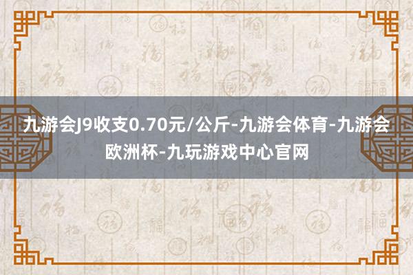 九游会J9收支0.70元/公斤-九游会体育-九游会欧洲杯-九玩游戏中心官网