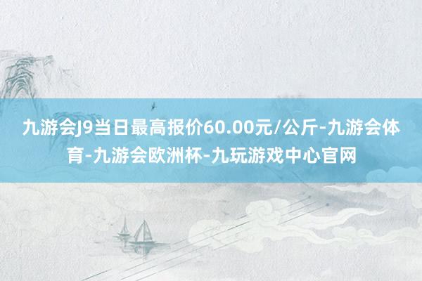 九游会J9当日最高报价60.00元/公斤-九游会体育-九游会欧洲杯-九玩游戏中心官网