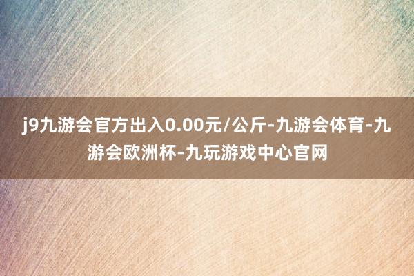 j9九游会官方出入0.00元/公斤-九游会体育-九游会欧洲杯-九玩游戏中心官网