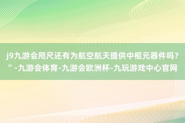 j9九游会咫尺还有为航空航天提供中枢元器件吗？”-九游会体育-九游会欧洲杯-九玩游戏中心官网