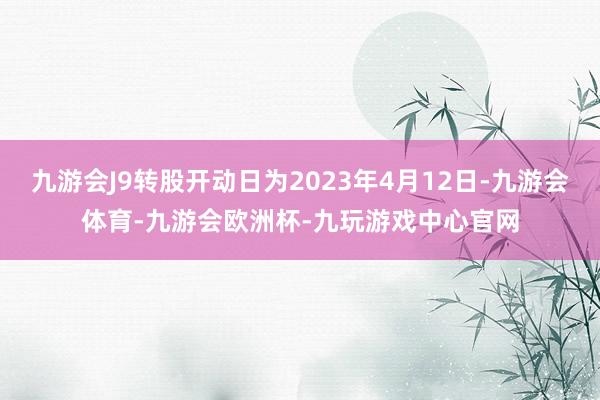 九游会J9转股开动日为2023年4月12日-九游会体育-九游会欧洲杯-九玩游戏中心官网