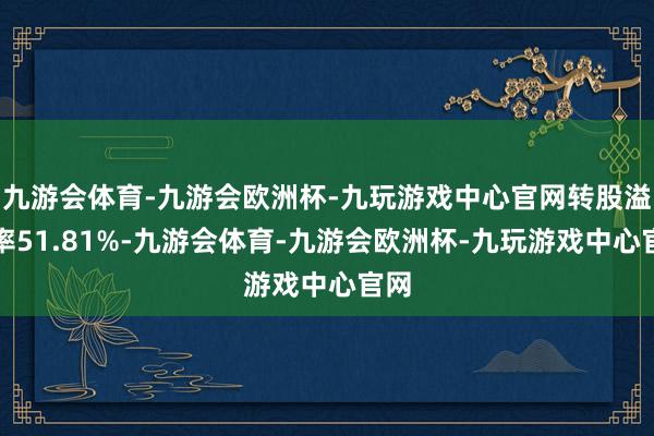 九游会体育-九游会欧洲杯-九玩游戏中心官网转股溢价率51.81%-九游会体育-九游会欧洲杯-九玩游戏中心官网