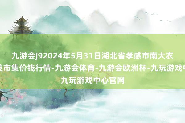 九游会J92024年5月31日湖北省孝感市南大农家具批发市集价钱行情-九游会体育-九游会欧洲杯-九玩游戏中心官网