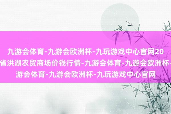 九游会体育-九游会欧洲杯-九玩游戏中心官网2024年5月31日湖北省洪湖农贸商场价钱行情-九游会体育-九游会欧洲杯-九玩游戏中心官网