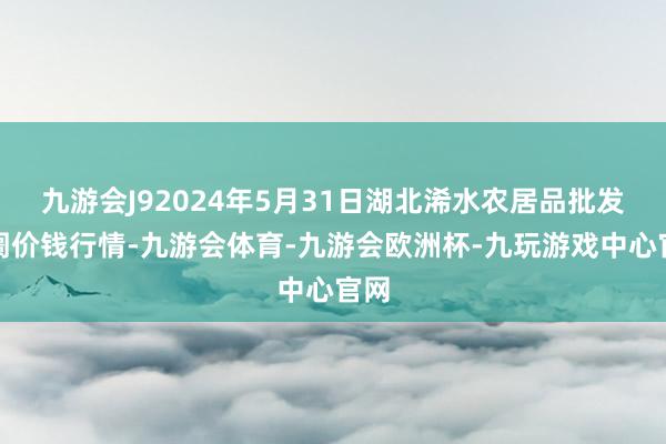 九游会J92024年5月31日湖北浠水农居品批发阛阓价钱行情-九游会体育-九游会欧洲杯-九玩游戏中心官网