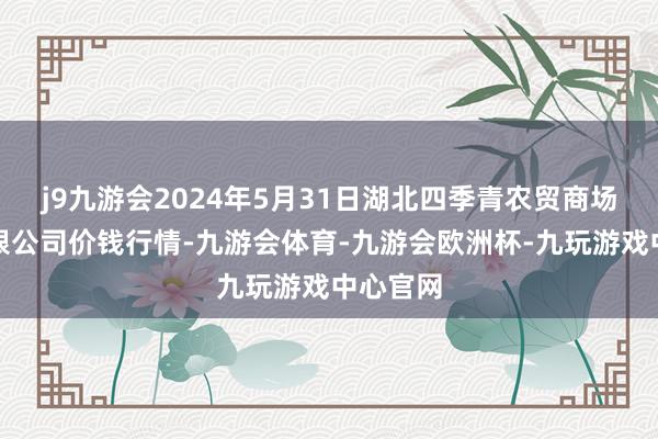 j9九游会2024年5月31日湖北四季青农贸商场贬责有限公司价钱行情-九游会体育-九游会欧洲杯-九玩游戏中心官网