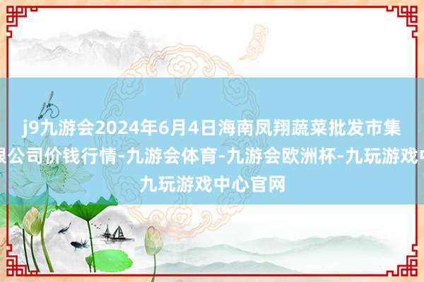 j9九游会2024年6月4日海南凤翔蔬菜批发市集处理有限公司价钱行情-九游会体育-九游会欧洲杯-九玩游戏中心官网