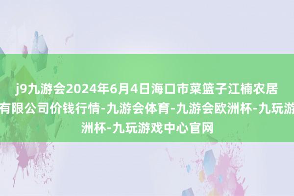 j9九游会2024年6月4日海口市菜篮子江楠农居品批发商场有限公司价钱行情-九游会体育-九游会欧洲杯-九玩游戏中心官网