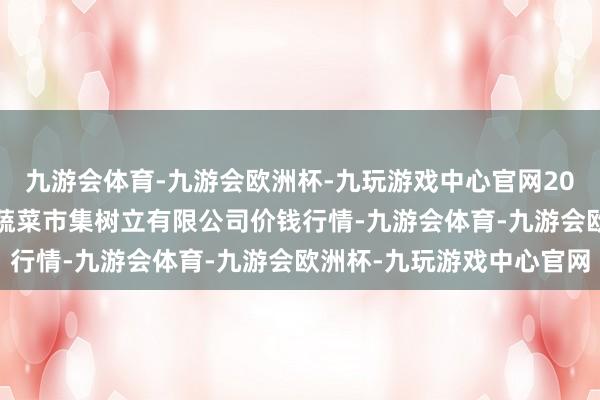 九游会体育-九游会欧洲杯-九玩游戏中心官网2024年6月4日浙江良渚蔬菜市集树立有限公司价钱行情-九游会体育-九游会欧洲杯-九玩游戏中心官网