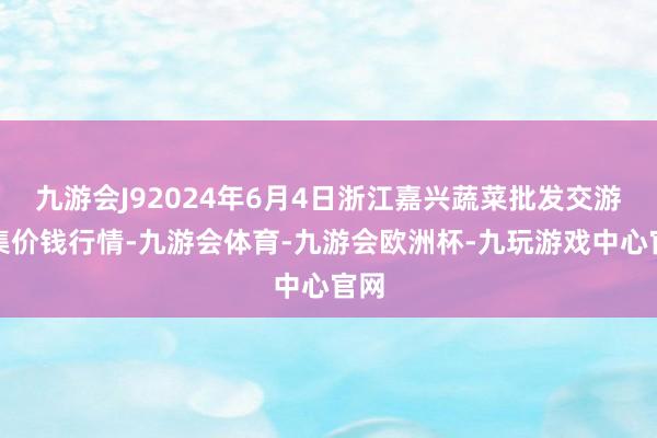 九游会J92024年6月4日浙江嘉兴蔬菜批发交游市集价钱行情-九游会体育-九游会欧洲杯-九玩游戏中心官网