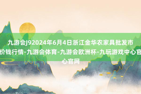 九游会J92024年6月4日浙江金华农家具批发市集价钱行情-九游会体育-九游会欧洲杯-九玩游戏中心官网