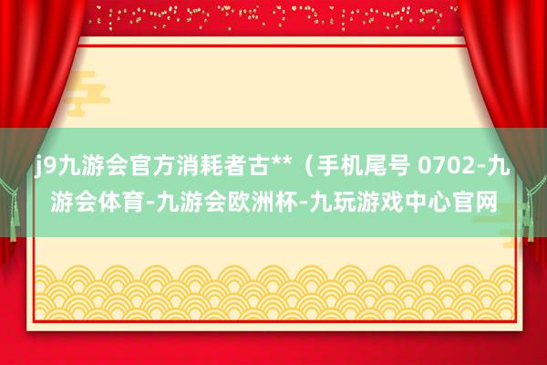 j9九游会官方消耗者古**（手机尾号 0702-九游会体育-九游会欧洲杯-九玩游戏中心官网