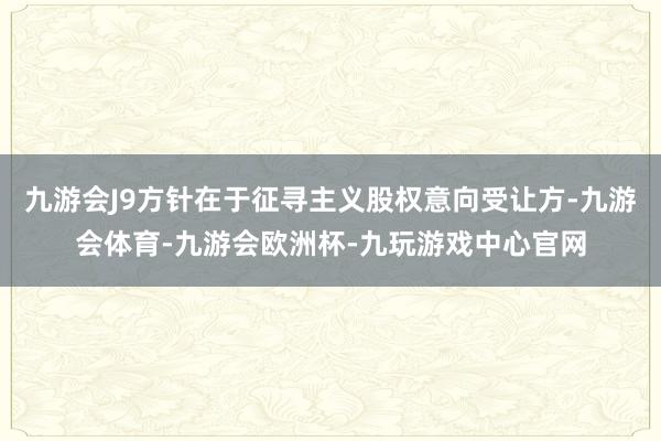 九游会J9方针在于征寻主义股权意向受让方-九游会体育-九游会欧洲杯-九玩游戏中心官网