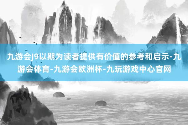 九游会J9以期为读者提供有价值的参考和启示-九游会体育-九游会欧洲杯-九玩游戏中心官网