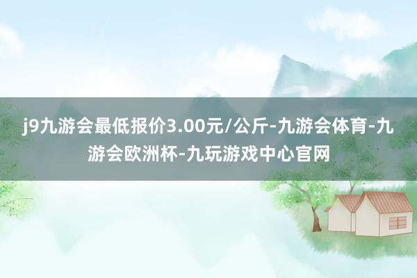 j9九游会最低报价3.00元/公斤-九游会体育-九游会欧洲杯-九玩游戏中心官网