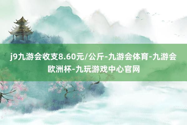 j9九游会收支8.60元/公斤-九游会体育-九游会欧洲杯-九玩游戏中心官网