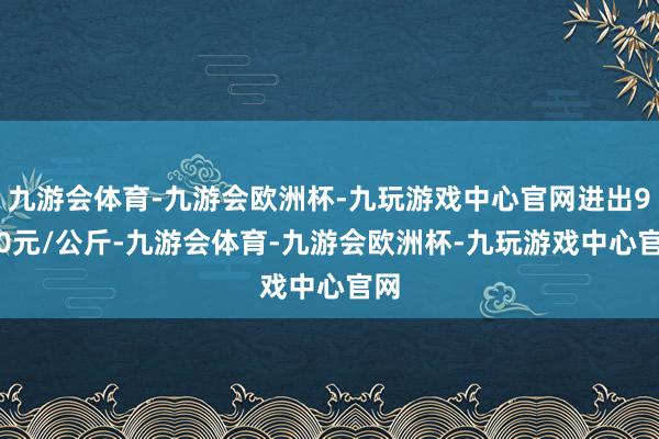 九游会体育-九游会欧洲杯-九玩游戏中心官网进出9.20元/公斤-九游会体育-九游会欧洲杯-九玩游戏中心官网