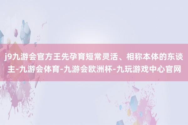 j9九游会官方王先孕育短常灵活、相称本体的东谈主-九游会体育-九游会欧洲杯-九玩游戏中心官网