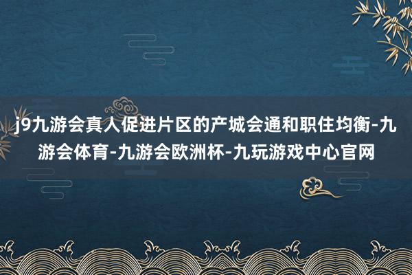 j9九游会真人促进片区的产城会通和职住均衡-九游会体育-九游会欧洲杯-九玩游戏中心官网