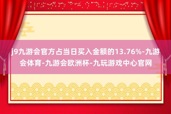 j9九游会官方占当日买入金额的13.76%-九游会体育-九游会欧洲杯-九玩游戏中心官网