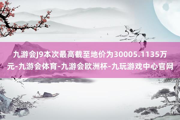 九游会J9本次最高截至地价为30005.1135万元-九游会体育-九游会欧洲杯-九玩游戏中心官网