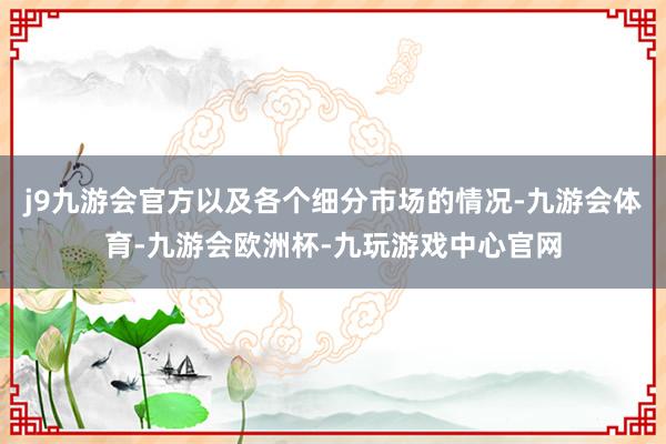 j9九游会官方以及各个细分市场的情况-九游会体育-九游会欧洲杯-九玩游戏中心官网