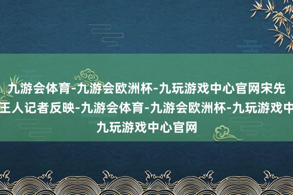 九游会体育-九游会欧洲杯-九玩游戏中心官网宋先生向南王人记者反映-九游会体育-九游会欧洲杯-九玩游戏中心官网