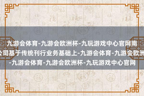 九游会体育-九游会欧洲杯-九玩游戏中心官网南边传媒刊行物流有限公司基于传统刊行业务基础上-九游会体育-九游会欧洲杯-九玩游戏中心官网