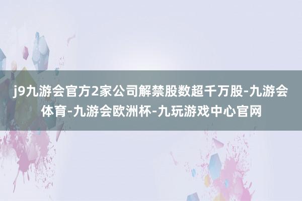 j9九游会官方2家公司解禁股数超千万股-九游会体育-九游会欧洲杯-九玩游戏中心官网