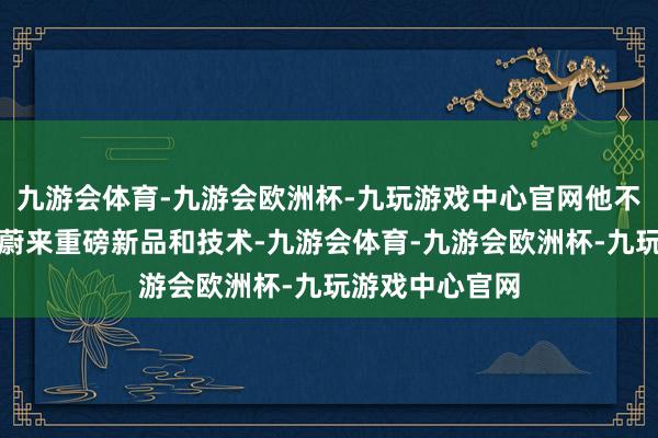 九游会体育-九游会欧洲杯-九玩游戏中心官网他不紧不慢地讲着蔚来重磅新品和技术-九游会体育-九游会欧洲杯-九玩游戏中心官网