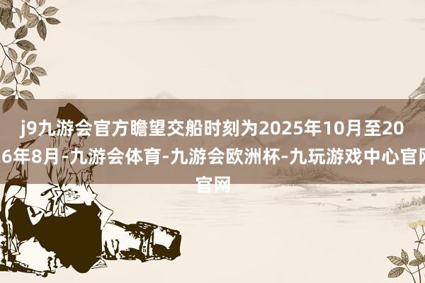 j9九游会官方瞻望交船时刻为2025年10月至2026年8月-九游会体育-九游会欧洲杯-九玩游戏中心官网